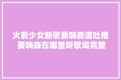 火箭少女新歌要嗨森遭吐槽 要嗨森在哪里听歌词完整版介绍
