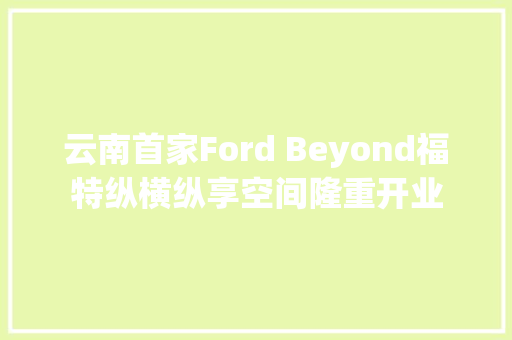 云南首家Ford Beyond福特纵横纵享空间隆重开业