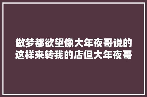 做梦都欲望像大年夜哥说的这样来转我的店但大年夜哥我不能害你