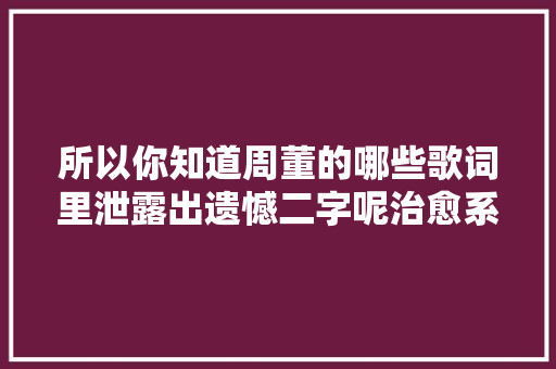 所以你知道周董的哪些歌词里泄露出遗憾二字呢治愈系