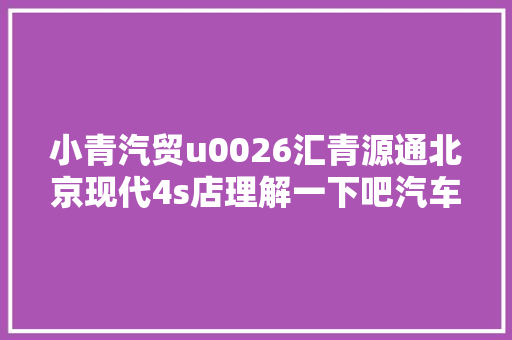 小青汽贸u0026汇青源通北京现代4s店理解一下吧汽车保养与维修