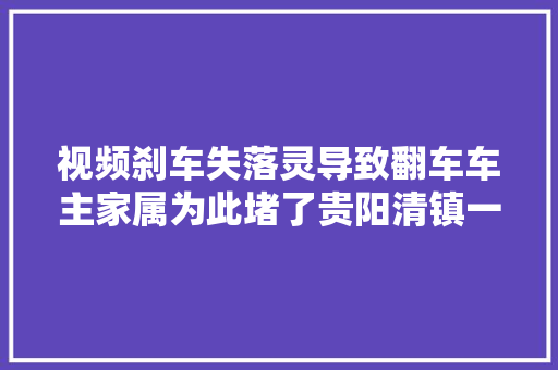 视频刹车失落灵导致翻车车主家属为此堵了贵阳清镇一家汽贸城