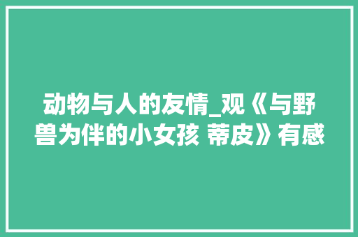 动物与人的友情_观《与野兽为伴的小女孩 蒂皮》有感600字 知识百科