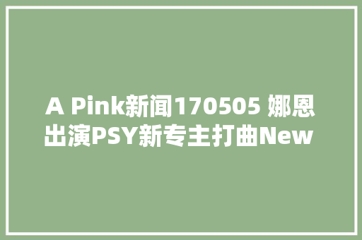 A Pink新闻170505 娜恩出演PSY新专主打曲New FaceMV女主