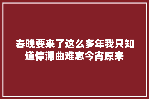春晚要来了这么多年我只知道停滞曲难忘今宵原来 休闲娱乐