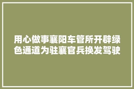 用心做事襄阳车管所开辟绿色通道为驻襄官兵换发驾驶证
