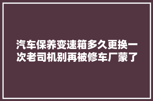 汽车保养变速箱多久更换一次老司机别再被修车厂蒙了