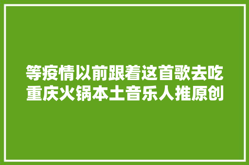 等疫情以前跟着这首歌去吃重庆火锅本土音乐人推原创歌曲去重庆吃火锅指南先为大年夜家解馋坐等网友建议