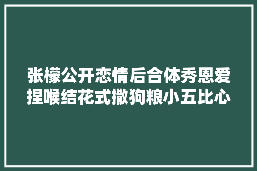 张檬公开恋情后合体秀恩爱捏喉结花式撒狗粮小五比心回应
