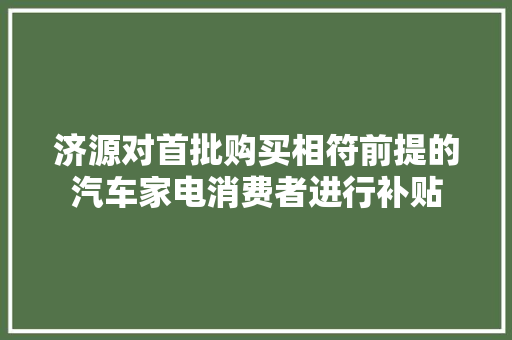 济源对首批购买相符前提的汽车家电消费者进行补贴