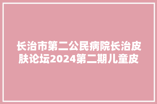长治市第二公民病院长治皮肤论坛2024第二期儿童皮肤病中西医结合诊疗新进展通知