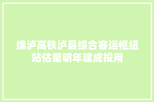 绵泸高铁泸县综合客运枢纽站估量明年建成投用