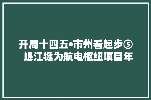 开局十四五•市州看起步⑤  岷江犍为航电枢纽项目年内收官
