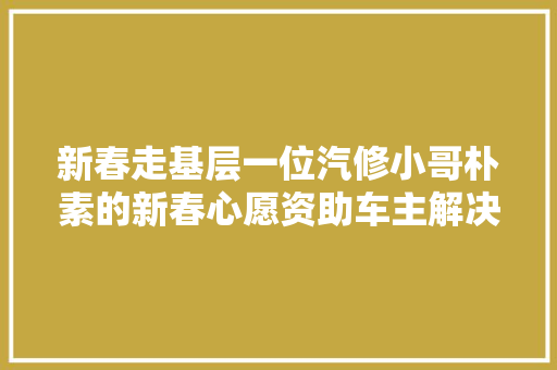 新春走基层一位汽修小哥朴素的新春心愿资助车主解决燃眉之急值得