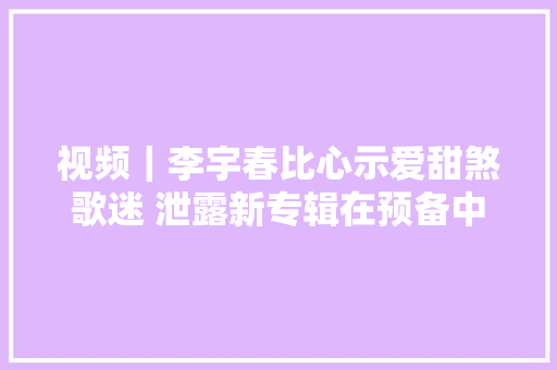 视频｜李宇春比心示爱甜煞歌迷 泄露新专辑在预备中