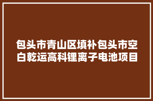 包头市青山区填补包头市空白乾运高科锂离子电池项目培植如火如荼