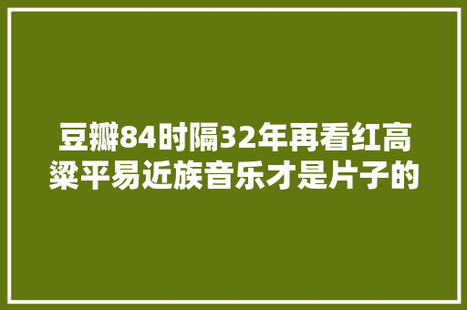 豆瓣84时隔32年再看红高粱平易近族音乐才是片子的灵魂