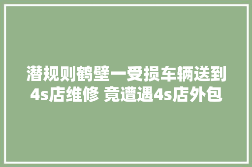 潜规则鹤壁一受损车辆送到4s店维修 竟遭遇4s店外包