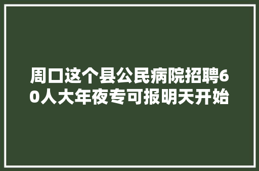 周口这个县公民病院招聘60人大年夜专可报明天开始报名