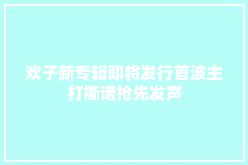 欢子新专辑即将发行首波主打撕诺抢先发声