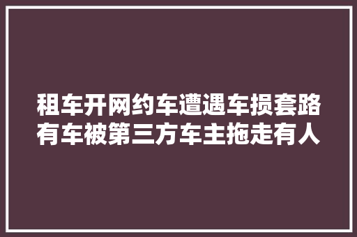 租车开网约车遭遇车损套路有车被第三方车主拖走有人扣完押金还要倒补