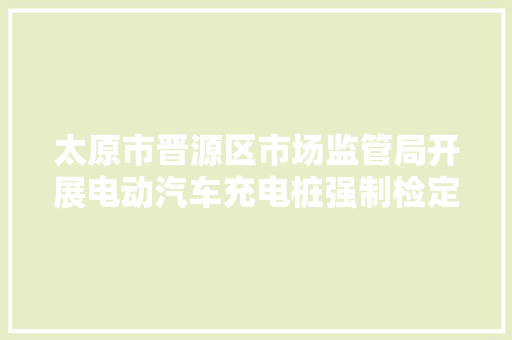 太原市晋源区市场监管局开展电动汽车充电桩强制检定工作