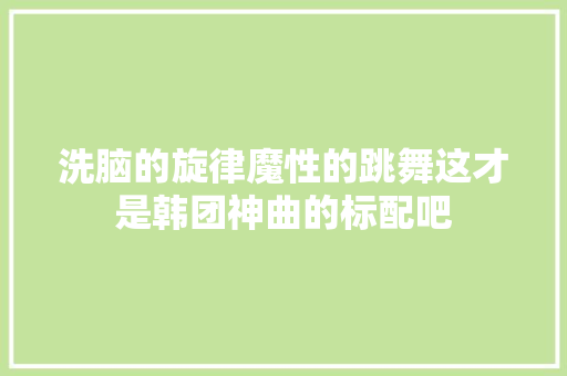 洗脑的旋律魔性的跳舞这才是韩团神曲的标配吧