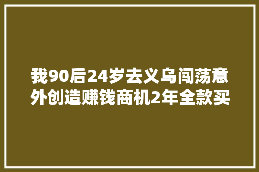我90后24岁去义乌闯荡意外创造赚钱商机2年全款买车买房
