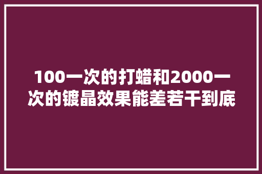 100一次的打蜡和2000一次的镀晶效果能差若干到底怎么选 汽车知识