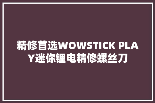 精修首选WOWSTICK PLAY迷你锂电精修螺丝刀