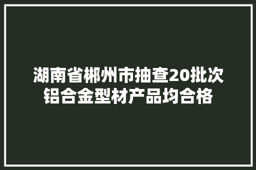湖南省郴州市抽查20批次铝合金型材产品均合格 汽车知识