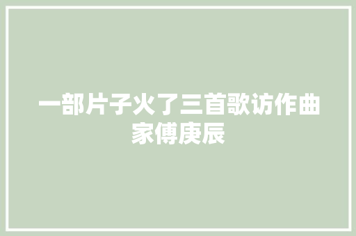 一部片子火了三首歌访作曲家傅庚辰