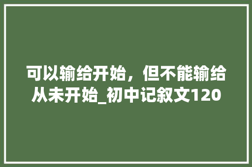 可以输给开始，但不能输给从未开始_初中记叙文1200字