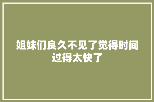 姐妹们良久不见了觉得时间过得太快了