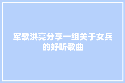 军歌洪亮分享一组关于女兵的好听歌曲