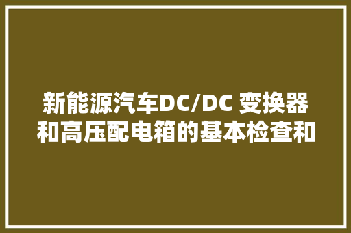 新能源汽车DC/DC 变换器和高压配电箱的基本检查和掩护