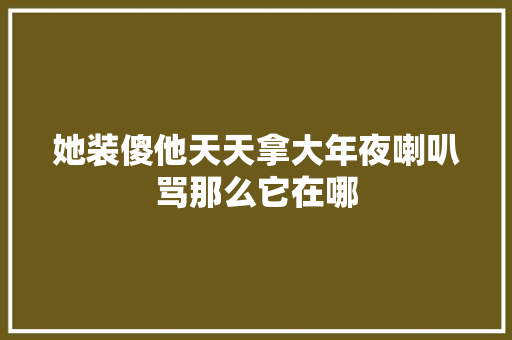 她装傻他天天拿大年夜喇叭骂那么它在哪