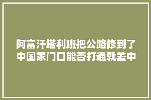 阿富汗塔利班把公路修到了中国家门口能否打通就差中国点头了