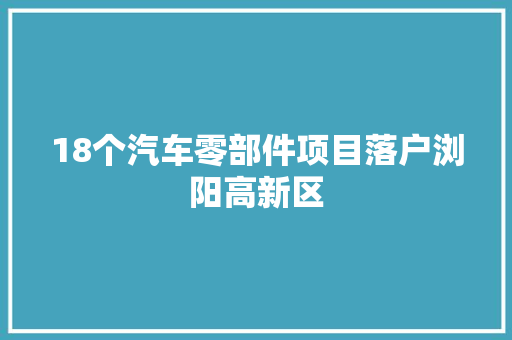 18个汽车零部件项目落户浏阳高新区