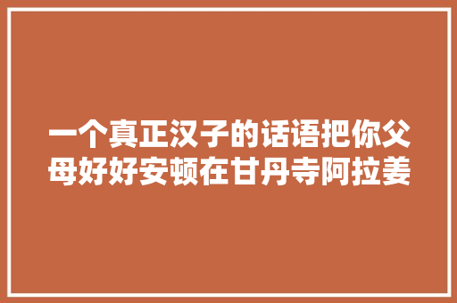 一个真正汉子的话语把你父母好好安顿在甘丹寺阿拉姜色
