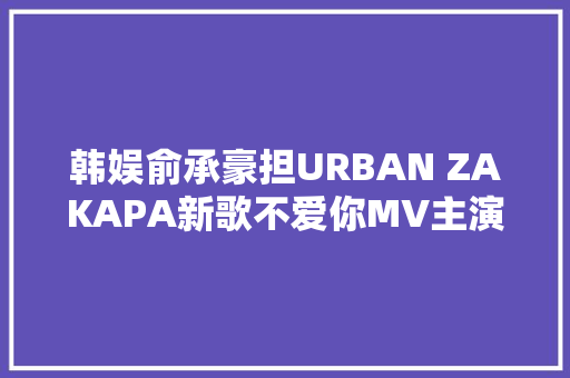 韩娱俞承豪担URBAN ZAKAPA新歌不爱你MV主演 休闲娱乐