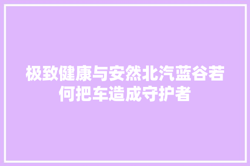 极致健康与安然北汽蓝谷若何把车造成守护者