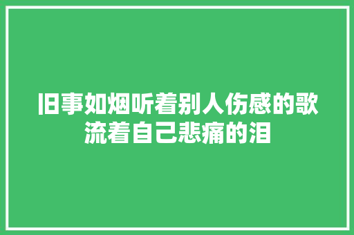 旧事如烟听着别人伤感的歌流着自己悲痛的泪