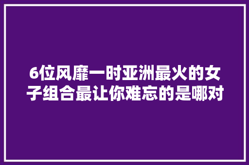 6位风靡一时亚洲最火的女子组合最让你难忘的是哪对组合