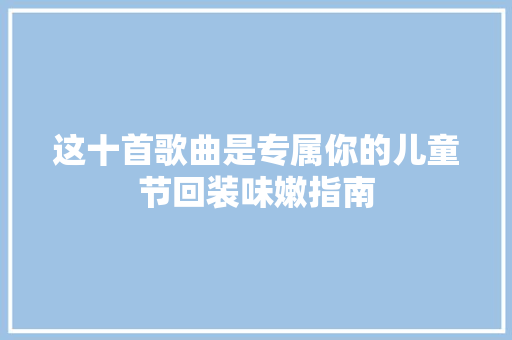 这十首歌曲是专属你的儿童节回装味嫩指南