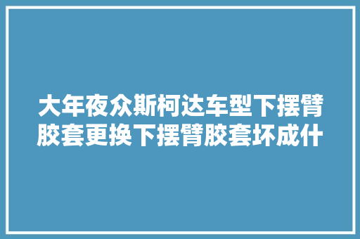 大年夜众斯柯达车型下摆臂胶套更换下摆臂胶套坏成什么养需