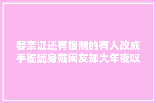 娶亲证还有银制的有人改成手镯随身戴网友却大年夜叹惜惜
