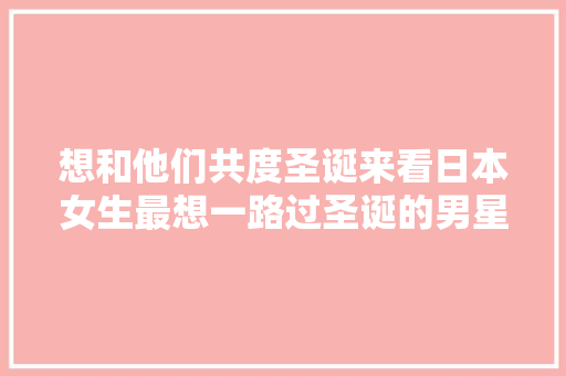 想和他们共度圣诞来看日本女生最想一路过圣诞的男星们