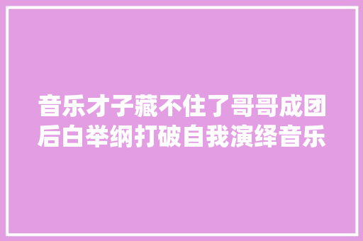 音乐才子藏不住了哥哥成团后白举纲打破自我演绎音乐剧人世失落格