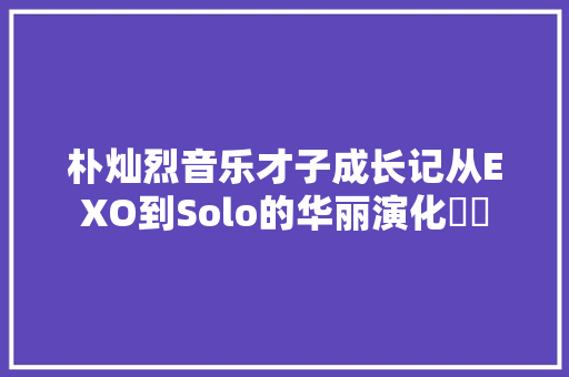 朴灿烈音乐才子成长记从EXO到Solo的华丽演化❤⚜
